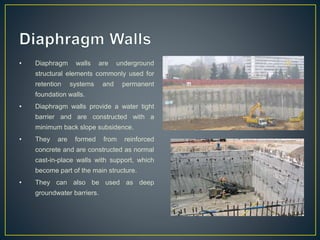 • Diaphragm walls are underground
structural elements commonly used for
retention systems and permanent
foundation walls.
• Diaphragm walls provide a water tight
barrier and are constructed with a
minimum back slope subsidence.
• They are formed from reinforced
concrete and are constructed as normal
cast-in-place walls with support, which
become part of the main structure.
• They can also be used as deep
groundwater barriers.
 