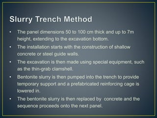 • The panel dimensions 50 to 100 cm thick and up to 7m
height, extending to the excavation bottom.
• The installation starts with the construction of shallow
concrete or steel guide walls.
• The excavation is then made using special equipment, such
as the thin-grab clamshell.
• Bentonite slurry is then pumped into the trench to provide
temporary support and a prefabricated reinforcing cage is
lowered in.
• The bentonite slurry is then replaced by concrete and the
sequence proceeds onto the next panel.
 