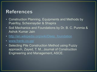 • Construction Planning, Equipments and Methods by
Puerifoy, Schexnayder & Shapira
• Soil Mechanics and Foundations by Dr. B. C. Punmia &
Ashok Kumar Jain
• http://en.wikipedia.org/wiki/Deep_foundation
• www.franki.co.gg/
• Selecting Pile Construction Method using Fuzzy
approach, Zayed, T. M., Journal of Construction
Engineering and Management, ASCE.
 