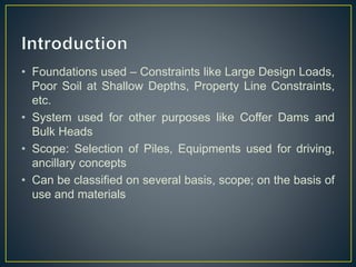 • Foundations used – Constraints like Large Design Loads,
Poor Soil at Shallow Depths, Property Line Constraints,
etc.
• System used for other purposes like Coffer Dams and
Bulk Heads
• Scope: Selection of Piles, Equipments used for driving,
ancillary concepts
• Can be classified on several basis, scope; on the basis of
use and materials
 