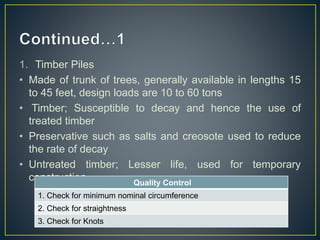 1. Timber Piles
• Made of trunk of trees, generally available in lengths 15
to 45 feet, design loads are 10 to 60 tons
• Timber; Susceptible to decay and hence the use of
treated timber
• Preservative such as salts and creosote used to reduce
the rate of decay
• Untreated timber; Lesser life, used for temporary
construction Quality Control
1. Check for minimum nominal circumference
2. Check for straightness
3. Check for Knots
 