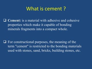 What is cement ?
 Cement: is a material with adhesive and cohesive
properties which make it capable of bonding
minerals fragments into a compact whole.
 For constructional purposes, the meaning of the
term "cement" is restricted to the bonding materials
used with stones, sand, bricks, building stones, etc.
 