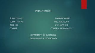 PRESENTATION
SUBMITTED BY: SHAHMIR AHMED
SUBMITTED TO: ENG. ALI ASGHR
ROLL NO: 21013322-014
COURSE: CONTROL TECHNOLOGY
DEPARTMENT OF ELECTRICAL
ENGINEERING & TECHNOLOGY
 