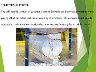 SPLIT TENSILE TEST.
The split tensile strength of concrete is one of the basic and important properties which
greatly affect the extent and size of cracking in structures. The concrete is not usually
expected to resist the direct tension due to its low tensile strength and brittle nature.
 
