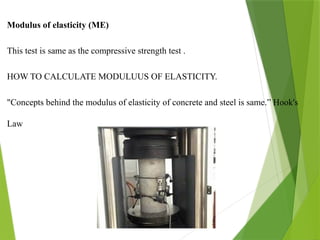 Modulus of elasticity (ME)
This test is same as the compressive strength test .
HOW TO CALCULATE MODULUUS OF ELASTICITY.
"Concepts behind the modulus of elasticity of concrete and steel is same.” Hook's
Law
 