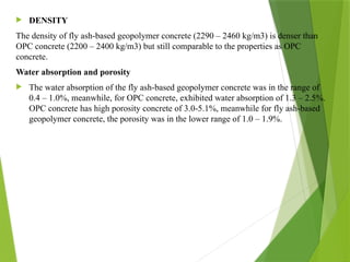  DENSITY
The density of fly ash-based geopolymer concrete (2290 – 2460 kg/m3) is denser than
OPC concrete (2200 – 2400 kg/m3) but still comparable to the properties as OPC
concrete.
Water absorption and porosity
 The water absorption of the fly ash-based geopolymer concrete was in the range of
0.4 – 1.0%, meanwhile, for OPC concrete, exhibited water absorption of 1.3 – 2.5%.
OPC concrete has high porosity concrete of 3.0-5.1%, meanwhile for fly ash-based
geopolymer concrete, the porosity was in the lower range of 1.0 – 1.9%.
 