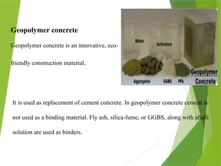 Geopolymer concrete
Geopolymer concrete is an innovative, eco-
friendly construction material.
It is used as replacement of cement concrete. In geopolymer concrete cement is
not used as a binding material. Fly ash, silica-fume, or GGBS, along with alkali
solution are used as binders.
 