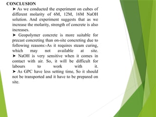 CONCLUSION
As we conducted the experiment on cubes of
➤
different molarity of 6M, 12M, 16M NaOH
solution. And experiment suggests that as we
increase the molarity, strength of concrete is also
increases.
Geopolymer concrete is more suitable for
➤
precast concreting than on-site concreting due to
following reasons:-As it requires steam curing,
which may not available at site.
NaOH is very sensitive when it comes in
➤
contact with air. So, it will be difficult for
labours to work with it.
As GPC have less setting time, So it should
➤
not be transported and it have to be prepared on
site.
 