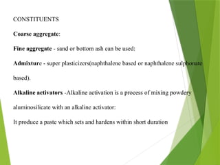 CONSTITUENTS
Coarse aggregate:
Fine aggregate - sand or bottom ash can be used:
Admixture - super plasticizers(naphthalene based or naphthalene sulphonate
based).
Alkaline activators -Alkaline activation is a process of mixing powdery
aluminosilicate with an alkaline activator:
It produce a paste which sets and hardens within short duration
 