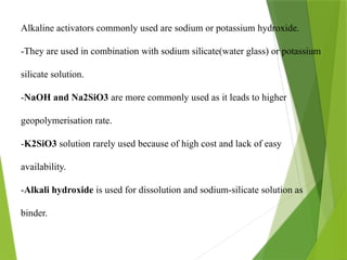Alkaline activators commonly used are sodium or potassium hydroxide.
-They are used in combination with sodium silicate(water glass) or potassium
silicate solution.
-NaOH and Na2SiO3 are more commonly used as it leads to higher
geopolymerisation rate.
-K2SiO3 solution rarely used because of high cost and lack of easy
availability.
-Alkali hydroxide is used for dissolution and sodium-silicate solution as
binder.
 