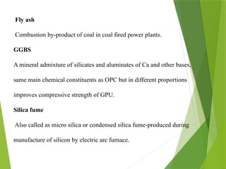 Fly ash
Combustion by-product of coal in coal fired power plants.
GGBS
A mineral admixture of silicates and aluminates of Ca and other bases,
same main chemical constituents as OPC but in different proportions
improves compressive strength of GPU.
Silica fume
Also called as micro silica or condensed silica fume-produced during
manufacture of silicon by electric arc furnace.
 