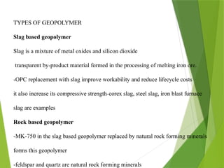 TYPES OF GEOPOLYMER
Slag based geopolymer
Slag is a mixture of metal oxides and silicon dioxide
transparent by-product material formed in the processing of melting iron ore.
-OPC replacement with slag improve workability and reduce lifecycle costs
it also increase its compressive strength-corex slag, steel slag, iron blast furnace
slag are examples
Rock based geopolymer
-MK-750 in the slag based geopolymer replaced by natural rock forming minerals
forms this geopolymer
-feldspar and quartz are natural rock forming minerals
 