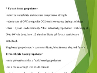 * Fly ash based geopolymer
improves workability and increase compressive strength
-reduce cost of OPC along with CO2 emission-reduce drying shrinkage
-class F fly ash used commonly Alkali activated geopolymer: Heat curing at
60 to 80 °c is done. Into 1:2 aluminosilicate gel fly ash particles are
embedded.
Slag based geopolymer: It contains silicate, blast furnace slag and fly ash
Ferro-silicate based geopolymer
-same properties as that of rock based geopolymers
-has a red color-high iron oxide content
 