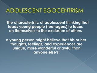 The characteristic of adolescent thinking that
leads young people (teenagers) to focus
on themselves to the exclusion of others
a young person might believe that his or her
thoughts, feelings, and experiences are
unique, more wonderful or awful than
anyone else’s.

 