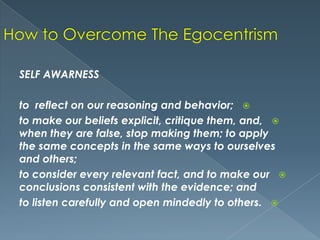 SELF AWARNESS
to reflect on our reasoning and behavior; 
to make our beliefs explicit, critique them, and, 
when they are false, stop making them; to apply
the same concepts in the same ways to ourselves
and others;
to consider every relevant fact, and to make our 
conclusions consistent with the evidence; and
to listen carefully and open mindedly to others. 

 