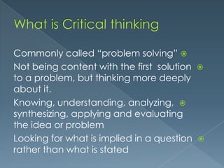 Commonly called “problem solving” 
Not being content with the first solution
to a problem, but thinking more deeply
about it.
Knowing, understanding, analyzing, 
synthesizing, applying and evaluating
the idea or problem
Looking for what is implied in a question
rather than what is stated





 