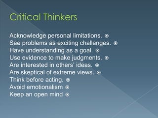 Acknowledge personal limitations. 
See problems as exciting challenges. 
Have understanding as a goal. 
Use evidence to make judgments. 
Are interested in others’ ideas. 
Are skeptical of extreme views. 
Think before acting. 
Avoid emotionalism 
Keep an open mind 

 
