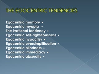 Egocentric memory 
Egocentric myopia 
The irrational tendency 
Egocentric self-righteousness
Egocentric hypocrisy 
Egocentric oversimplification
Egocentric blindness 
Egocentric immediacy 
Egocentric absurdity 




 