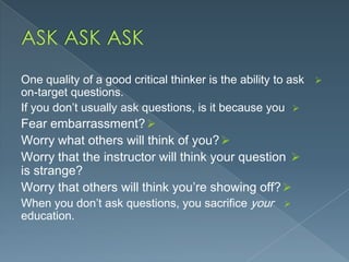 One quality of a good critical thinker is the ability to ask 
on-target questions.
If you don’t usually ask questions, is it because you 
Fear embarrassment? 
Worry what others will think of you? 
Worry that the instructor will think your question 

is strange?
Worry that others will think you’re showing off? 
When you don’t ask questions, you sacrifice your 
education.

 