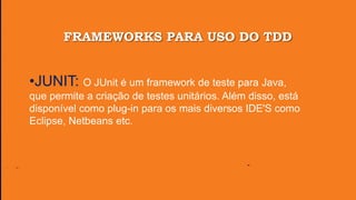 FRAMEWORKS PARA USO DO TDD
•JUNIT: O JUnit é um framework de teste para Java,
que permite a criação de testes unitários. Além disso, está
disponível como plug-in para os mais diversos IDE'S como
Eclipse, Netbeans etc.
 