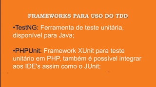 FRAMEWORKS PARA USO DO TDD
•TestNG: Ferramenta de teste unitária,
disponível para Java;
•PHPUnit: Framework XUnit para teste
unitário em PHP, também é possível integrar
aos IDE's assim como o JUnit;
 