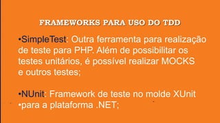 FRAMEWORKS PARA USO DO TDD
•SimpleTest: Outra ferramenta para realização
de teste para PHP. Além de possibilitar os
testes unitários, é possível realizar MOCKS
e outros testes;
•NUnit: Framework de teste no molde XUnit
•para a plataforma .NET;
 