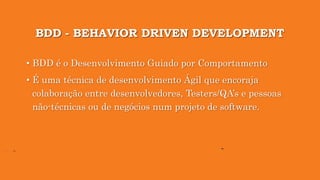 BDD - BEHAVIOR DRIVEN DEVELOPMENT
• BDD é o Desenvolvimento Guiado por Comportamento
• É uma técnica de desenvolvimento Ágil que encoraja
colaboração entre desenvolvedores, Testers/QA’s e pessoas
não-técnicas ou de negócios num projeto de software.
 