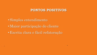 PONTOS POSITIVOS
• Simples entendimento
• Maior participação do cliente
• Escrita clara e fácil refatoração
 