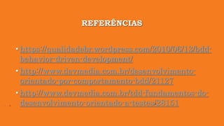 REFERÊNCIAS
• https://qualidadebr.wordpress.com/2010/06/13/bdd-
behavior-driven-development/
• http://www.devmedia.com.br/desenvolvimento-
orientado-por-comportamento-bdd/21127
• http://www.devmedia.com.br/tdd-fundamentos-do-
desenvolvimento-orientado-a-testes/28151
 