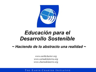 Educación para el  Desarrollo Sostenible  ~ Haciendo de lo abstracto una realidad ~ www.earthcharter.org www.cartadelatierra.org www.chartedelaterre.org 