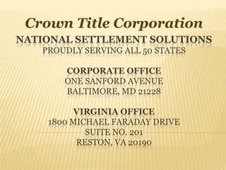 Crown Title Corporation National settlement solutionsProudly serving all 50 statesCORPORATE OFFICEONE SANFORD AVENUEBALTIMORE, MD 21228VIRGINIA OFFICE1800 MICHAEL FARADAY DRIVESUITE NO. 201RESTON, VA 20190 