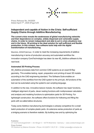 Press Release No. 04/2020
Dated April 7th
, 2020 |Page1of3
Publisher
CT CoreTechnologieGmbH ▪ Am Klinger 5 ▪ 63776 Moembris▪ Germany ▪ www.coretechnologie.com
Press Contact
PR Solutions by Melanie Schacker ▪Phone +43 (0)678 1 29 27 25 ▪ E-Mail: presse@pr-schacker.de
Independent and capable of Action in the Crisis: Self-sufficient
Supply Chains through Additive Manufacturing
The current crisis reveals the weaknesses of global manufacturing networks
and their dependence on complex, widely dispersed and vulnerable supply
chains. In order to remain independent and able to act in crisis situations now
and in the future, 3D printing is the ideal solution for self-sufficient and flexible
production. In this context, new software tools help with the digital
transformation of manufacturing.
Moembris, 20/04/07(ab/mas) - In order to meet the increasing requirements of additive
manufacturing in terms of production accuracy and automated workflow the
innovation company CoreTechnologie has taken its new 4D_Additive software to the
next level.
Automated 3D Printing Process
4D_Additive processes data from common CAD systems as an exact B-Rep
geometry. This enables testing, repair, preparation and printing of exact 3D models
according to the CAD engineering standard. The Software Suite enables an
automation of the workflow from the CAD system to the print job. All functions of the
tool can be automated using the system's own scripting language.
In addition to the new, innovative texture module, the software has repair functions,
intelligent alignment of parts, clever nesting functions with multiprocessor calculation
and analysis and modeling functions to optimization parts for 3D Printing. For
lightweight construction, the software offers functions for hollowing and filling the
parts with so-called lattice structures.
Today some Additive manufacturing technologies is already competitive for a small
batch production of complex plastic parts. An extensive series production of parts as
a bridging scenario is therefore realistic. By building new and by optimizing the
 