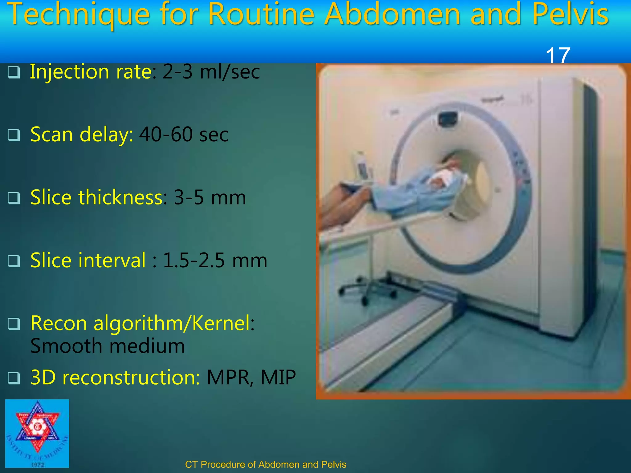 Technique for Routine Abdomen and Pelvis
 Injection rate: 2-3 ml/sec
 Scan delay: 40-60 sec
 Slice thickness: 3-5 mm
 Slice interval : 1.5-2.5 mm
 Recon algorithm/Kernel:
Smooth medium
 3D reconstruction: MPR, MIP
CT Procedure of Abdomen and Pelvis
17
 