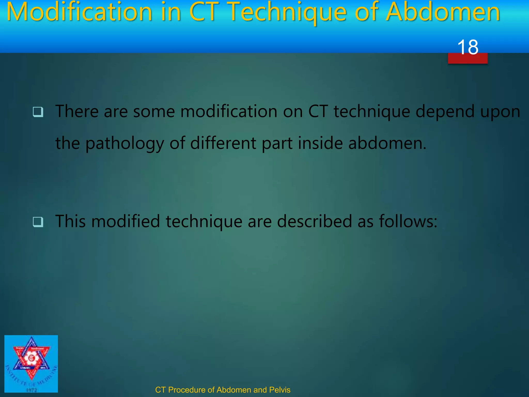Modification in CT Technique of Abdomen
 There are some modification on CT technique depend upon
the pathology of different part inside abdomen.
 This modified technique are described as follows:
CT Procedure of Abdomen and Pelvis
18
 