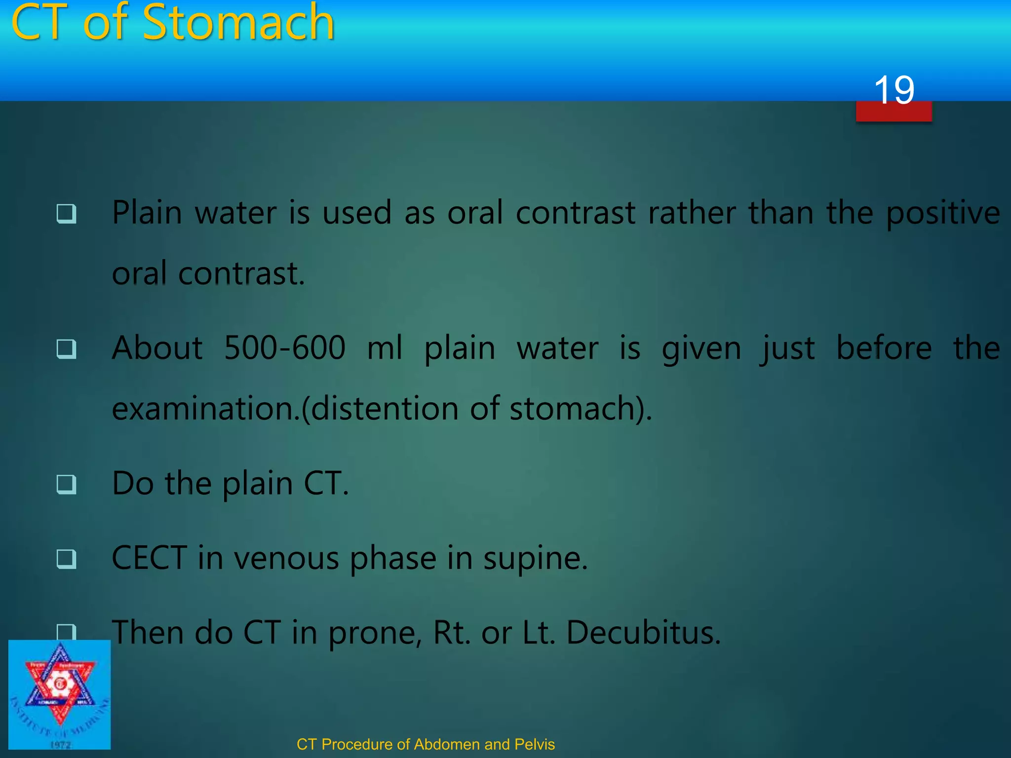 CT of Stomach
 Plain water is used as oral contrast rather than the positive
oral contrast.
 About 500-600 ml plain water is given just before the
examination.(distention of stomach).
 Do the plain CT.
 CECT in venous phase in supine.
 Then do CT in prone, Rt. or Lt. Decubitus.
CT Procedure of Abdomen and Pelvis
19
 