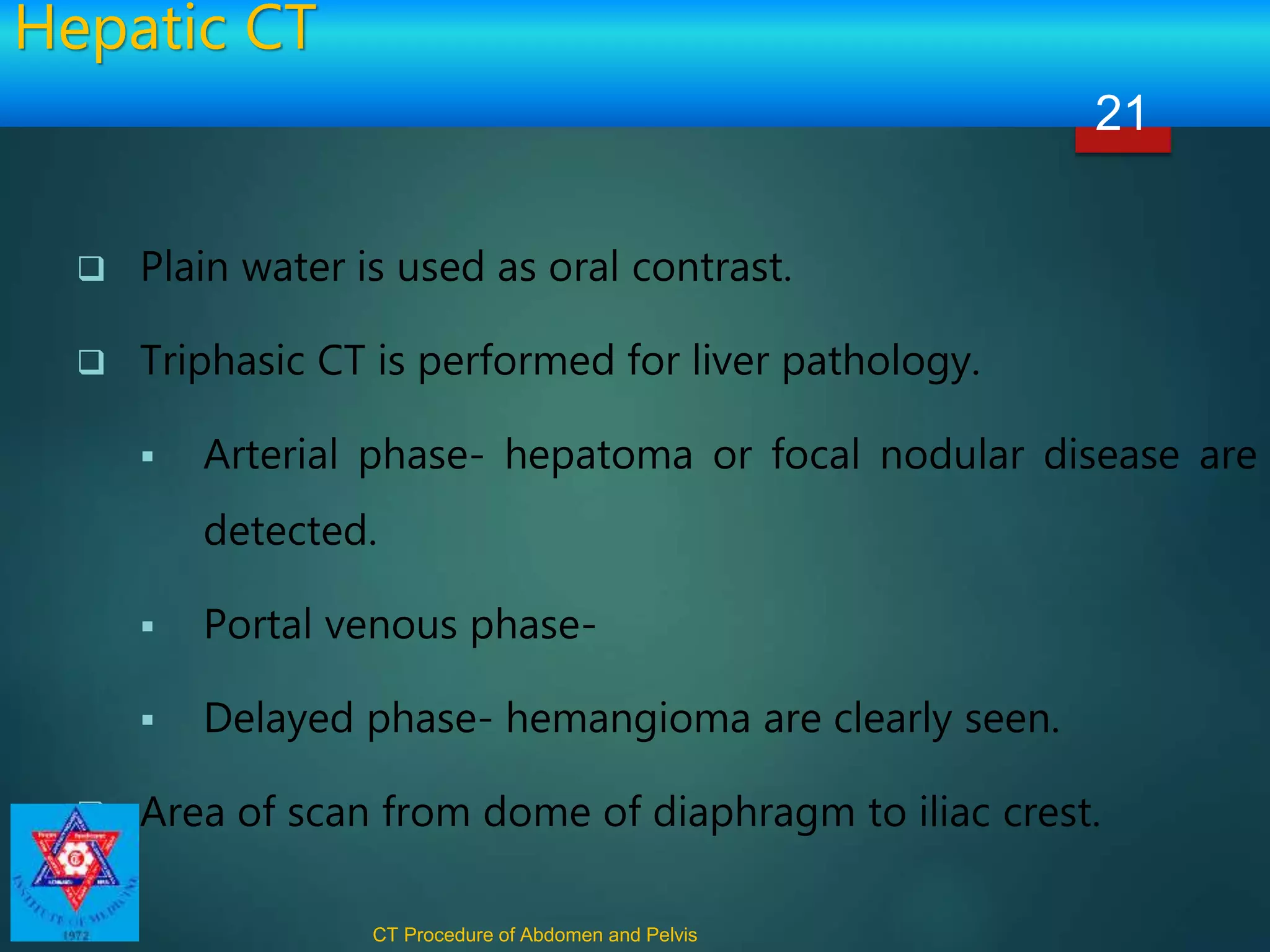 Hepatic CT
 Plain water is used as oral contrast.
 Triphasic CT is performed for liver pathology.
 Arterial phase- hepatoma or focal nodular disease are
detected.
 Portal venous phase-
 Delayed phase- hemangioma are clearly seen.
 Area of scan from dome of diaphragm to iliac crest.
CT Procedure of Abdomen and Pelvis
21
 