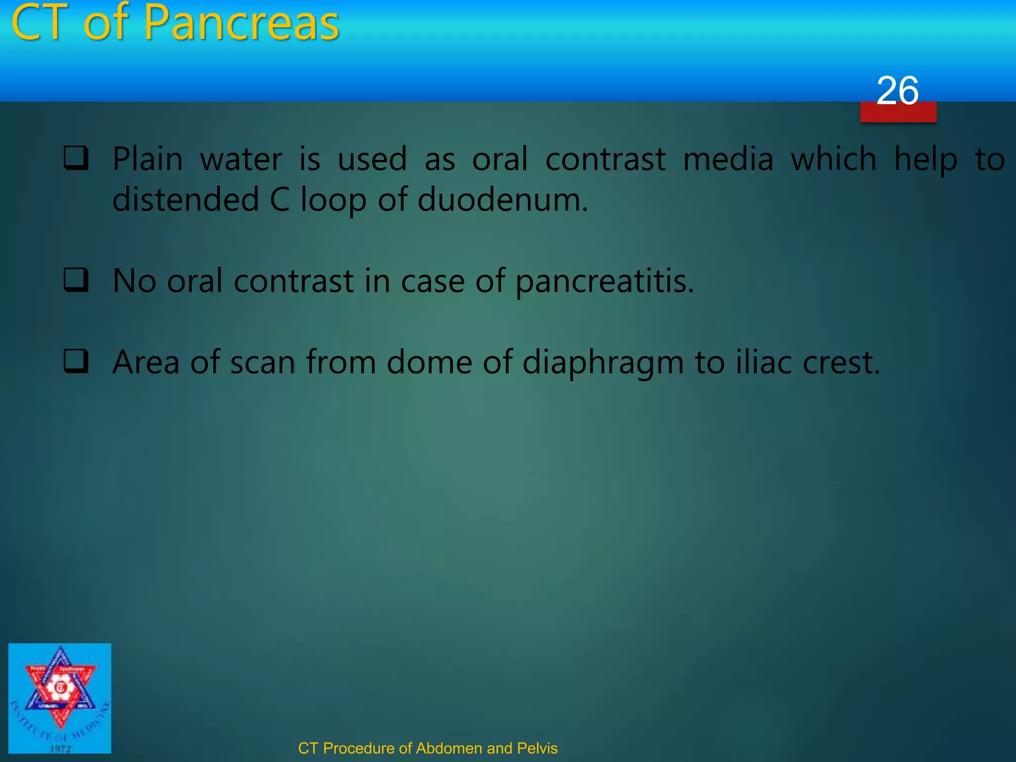 CT of Pancreas
CT Procedure of Abdomen and Pelvis
26
 Plain water is used as oral contrast media which help to
distended C loop of duodenum.
 No oral contrast in case of pancreatitis.
 Area of scan from dome of diaphragm to iliac crest.
 