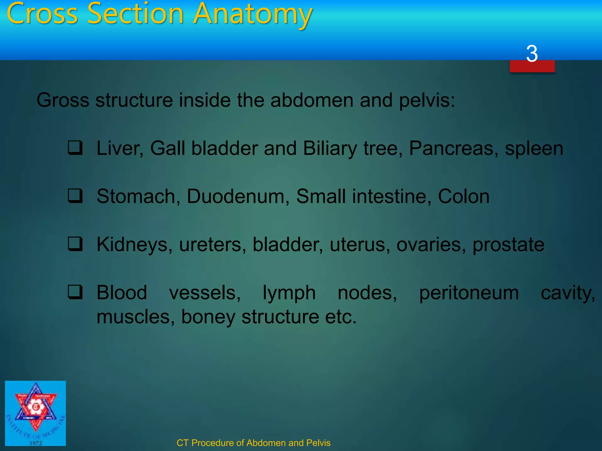 Cross Section Anatomy
CT Procedure of Abdomen and Pelvis
3
Gross structure inside the abdomen and pelvis:
 Liver, Gall bladder and Biliary tree, Pancreas, spleen
 Stomach, Duodenum, Small intestine, Colon
 Kidneys, ureters, bladder, uterus, ovaries, prostate
 Blood vessels, lymph nodes, peritoneum cavity,
muscles, boney structure etc.
 