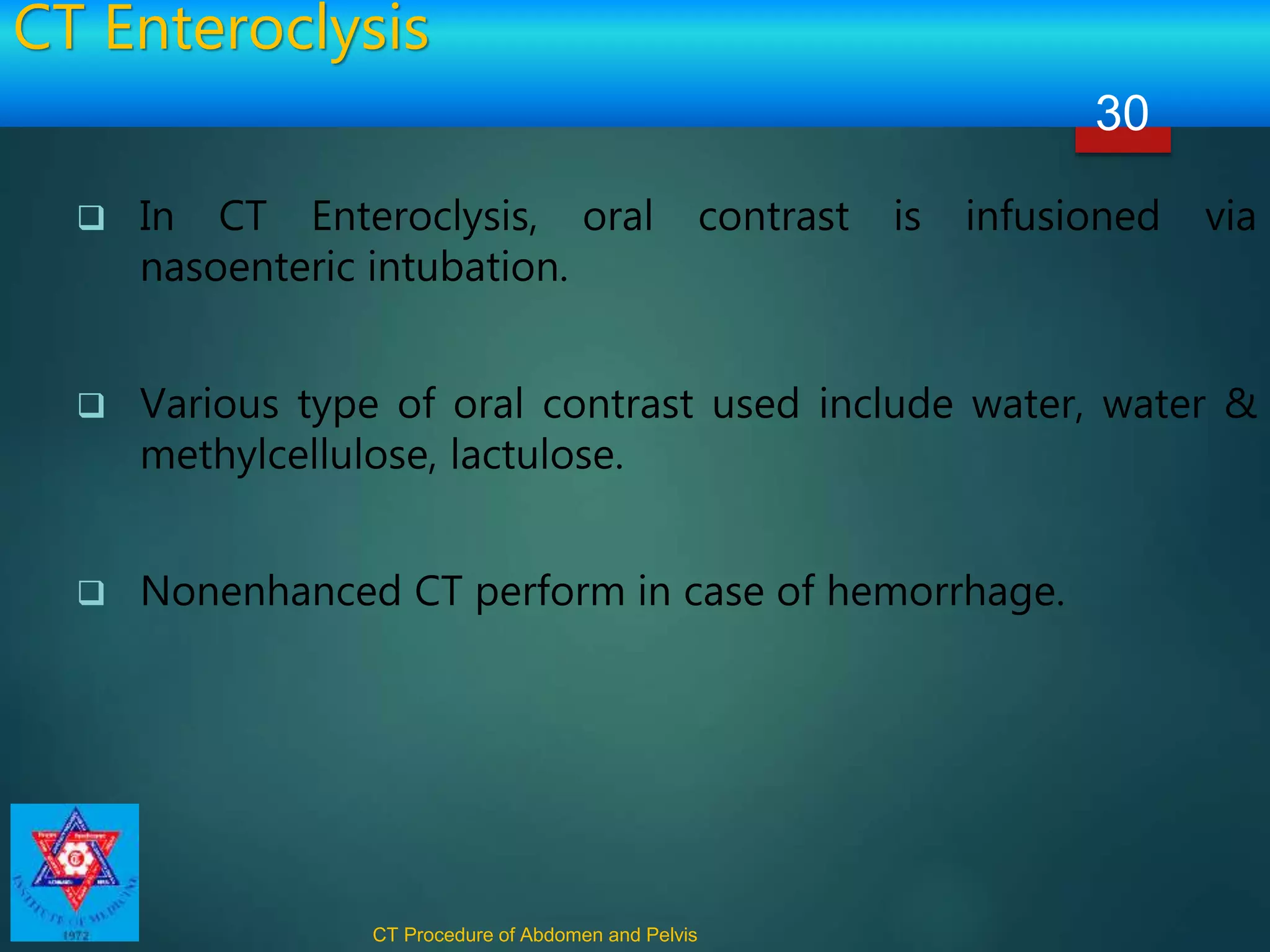 CT Enteroclysis
 In CT Enteroclysis, oral contrast is infusioned via
nasoenteric intubation.
 Various type of oral contrast used include water, water &
methylcellulose, lactulose.
 Nonenhanced CT perform in case of hemorrhage.
CT Procedure of Abdomen and Pelvis
30
 