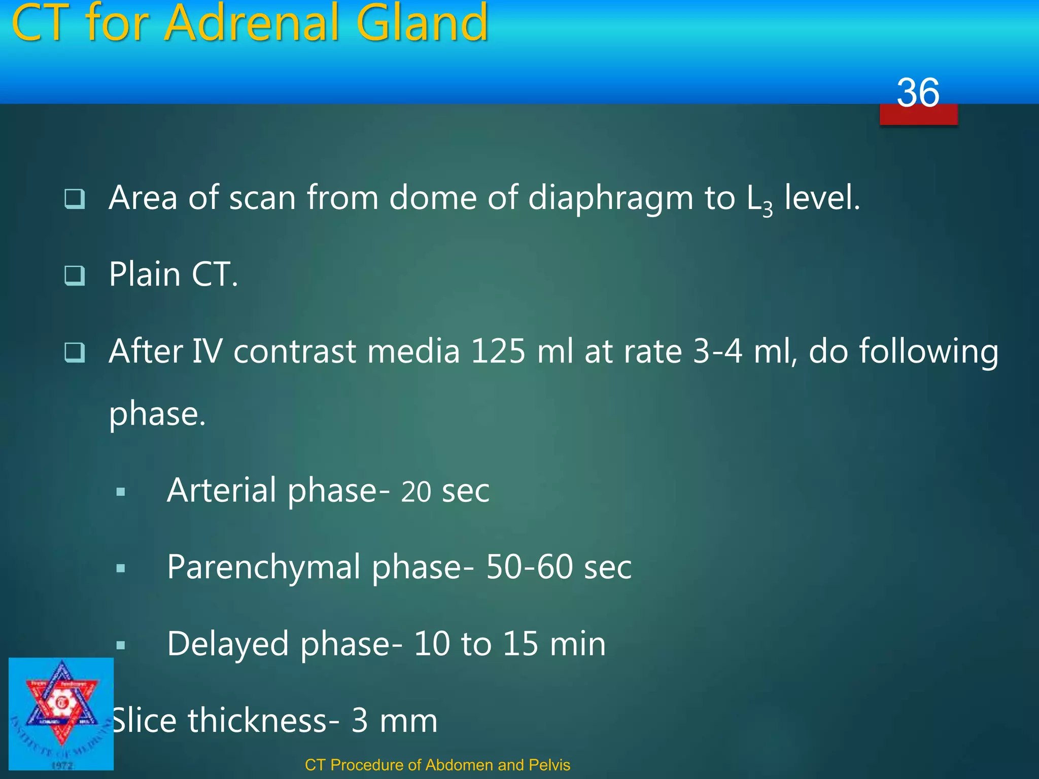 CT for Adrenal Gland
 Area of scan from dome of diaphragm to L3 level.
 Plain CT.
 After IV contrast media 125 ml at rate 3-4 ml, do following
phase.
 Arterial phase- 20 sec
 Parenchymal phase- 50-60 sec
 Delayed phase- 10 to 15 min
 Slice thickness- 3 mm
CT Procedure of Abdomen and Pelvis
36
 