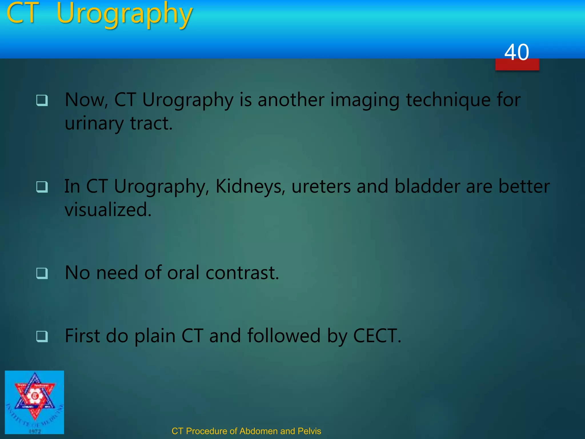 CT Urography
 Now, CT Urography is another imaging technique for
urinary tract.
 In CT Urography, Kidneys, ureters and bladder are better
visualized.
 No need of oral contrast.
 First do plain CT and followed by CECT.
CT Procedure of Abdomen and Pelvis
40
 