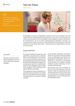 70 ComTeam Moderation
Train the TrainerINHOUSE
Anwendungsbeispiel
Ein globaler Rückversicherungskonzern legt
großen Wert auf die fachliche Aus- und Weiter­
bildung der MitarbeiterInnen, die hauptsäch­
lich von eigenen ExpertInnen getragen wird.
Als didaktisches Mittel wurden fast ausschließ­
lich PowerPoint-Präsentationen eingesetzt, was
zu Beschwerden seitens der TeilnehmerInnen
geführt hat. Der Auftraggeber wollte die di­dak­
tische Kompetenz seiner ExpertInnen durch
gezielte Maßnahmen verbessern.
In den Maßnahmen sollten die ExpertInnen un­
terschiedliche Trainingsmethoden und-medien
kennen-und anwenden lernen sowie ein eigenes
Trainingskonzept für die konkrete Umsetzung
erarbeiten.
Die Weitergabe von Wissen und Fähigkeiten innerhalb der Firma und an Kunden ist für viele
Unternehmen eine Schlüsselkompetenz. Dabei geht es um mehr, als nur eine Präsentation zu
machen, denn Sie wollen ja nicht nur überzeugen, sondern befähigen. In diesem Training lernen
die TeilnehmerInnen, wie sie ihr Wissen zielgruppengerecht weitergeben. Schulungs- und
Trainingseinheiten werden interessant und spannend entwickelt und durchgeführt, sodass Ihre
ExpertInnen Lust am Wissen-Teilen haben – damit bereichern sie TeilnehmerInnen und erwei­
tern ihren Horizont.
In dem daraufhin entwickelten und durchge­
führten Training konnten die TeilnehmerInnen
lernen, ihre Erfahrungen und ihr Wissen ziel­
gruppengerecht weiterzugeben. Über die Aus­
arbeitung von Lernzielen zu Lerneinheiten
wurden passende und vielfältige Methoden
vermittelt und deren Umsetzung mit unter­
schiedlichen Medien geübt.
Diese Beispiele waren auf die Lernenden hin
zentriert und auf die realistische Umsetzung
fokussiert. Neben der Aufarbeitung des aktu­
ellen Wissensstands zum Thema Lernen waren
es insbesondere die mit Feedback versehenen
Übungssequenzen, die zum Erfolg dieser Wei­
terbildung geführt haben.
ZIELGRUPPE
ExpertInnen, die ihr Wissen und ihre
Erfahrung regelmäßig in internen und
externen Trainings oder Schulungen
weitergeben
„Hole-in-one: unbezahlbares
Expertenwissen gewinnbringend
intern multiplizieren.“
Kerstin Kromer,
Beraterin und Trainerin, ComTeamGroup
 
