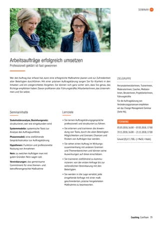 79Coaching ComTeam
Wer den Auftrag klar erfasst hat, kann eine erfolgreiche Maßnahme planen und zur Zufriedenheit
aller Beteiligten durchführen. Mit einer präzisen Auftragsklärung sorgen Sie für Klarheit in den
Inhalten und ein zielgerichtetes Vorgehen. Sie können sich ganz sicher sein, dass Sie genau das
Richtige empfohlen haben.Davon profitieren alle: Führungskräfte,MitarbeiterInnen,das Unterneh­
men und Sie selbst.
Arbeitsaufträge erfolgreich umsetzen
Professionell geklärt ist fast gewonnen
Seminarinhalte
Stakeholderanalyse, Beziehungsnetz:
strukturieren, wer wie eingebunden wird
Systemmodelle: systemische Tools zur
Analyse des Auftragsumfelds
Phasenmodell: eine zielführende
Gesprächsstruktur zur Auftragsklärung
Hypothesen: Funktion und professionelle
Nutzung von Annahmen
Nein: zu welchen Aufträgen man mit
guten Gründen Nein sagen soll
Vereinbarungen: das gemeinsame
Commitment für eine themen- und
betroffenengerechte Maßnahme
SEMINAR
TERMINE
05.03.2018,	16:00	–	07.03.2018,	17:00
19.11.2018,	16:00	–	21.11.2018,	17:00
Gmund (D), € 1.700,– (+ MwSt. + Hotel)
ZIELGRUPPE
PersonalentwicklerInnen, TrainerInnen,
ModeratorInnen, Coaches, Mediator­
Innen, BeraterInnen, ProjektleiterInnen,
Führungskräfte
Für die Auftragsklärung von
Verände­rungs­prozessen empfehlen
wir das Change-Management-Seminar
(Seite 46).Lernziele
•	Sie lernen Auftragsklärungsgespräche
professionell und strukturiert zu führen.
•	Sie erlernen und trainieren die Anwen­
dung von Tools, durch die allen Beteiligten
Möglichkeiten und Grenzen, Chancen und
Risiken von Aufträgen klar werden.
•	Sie sehen einen Auftrag im Wirkungs­
zusammenhang mit anderen Gremien
und Themenbereichen und können seine
Auswirkungen auf diese einschätzen.
•	Sie trainieren zielführend zu kommu­-
ni­zieren: von der ersten Anfrage bis zur
verbindlichen Vereinbarung mit den
Beteiligten.
•	Sie werden in die Lage versetzt, jede
eingehende Anfrage mit einer maß-
geschneiderten, präzise hergeleiteten
Maßnahme zu beantworten.
 