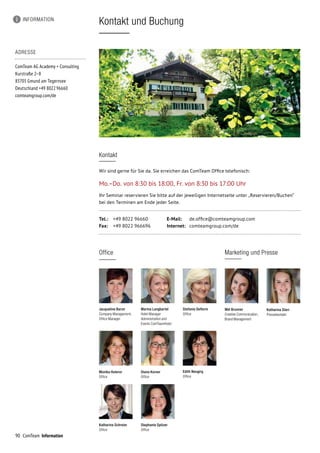 90 ComTeam Information
Kontakt und Buchung
ADRESSE
ComTeam AG Academy + Consulting
Kurstraße 2–8
83703 Gmund am Tegernsee	
Deutschland +49 8022 96660	
comteamgroup.com/de
Kontakt
Wir sind gerne für Sie da. Sie erreichen das ComTeam Office telefonisch:
Mo.–Do. von 8:30 bis 18:00, Fr. von 8:30 bis 17:00 Uhr
Ihr Seminar reservieren Sie bitte auf der jeweiligen Internetseite unter „Reservieren/Buchen“
bei den Terminen am Ende jeder Seite.
Tel.:	 +49 8022 96660	 E-Mail:	 de.office@comteamgroup.com
Fax:	 +49 8022 966696	 Internet:	 comteamgroup.com/de
INFORMATION
Jacqueline Baron
Company Management,
Office Manager
Stefanie Deflorin
Office
Diana Korner
Office
Katharina Schreier
Office
Stephanie Spitzer
Office
Edith Neugirg
Office
Office
Mel Brunner
Creative Communication,
Brand Management
Marketing und Presse
Katharina Sterr
Pressekontakt
Monika Huterer
Office
Marina Langbartel
Hotel Manager
Administration and
Events ComTeamHotel
 