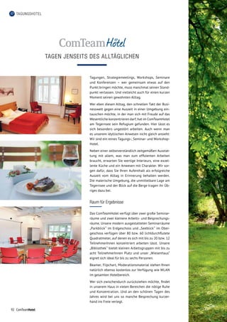 92 ComTeamHotel
TAGEN JENSEITS DES ALLTÄGLICHEN
TAGUNGSHOTEL
Tagungen, Strategiemeetings, Workshops, Seminare
und Konferenzen – wer gemeinsam etwas auf den
Punkt bringen möchte, muss manchmal seinen Stand­
punkt verlassen. Und vielleicht auch für einen kurzen
Moment seinen gewohnten Alltag.
Wer eben diesen Alltag, den schnellen Takt der Busi­
nesswelt gegen eine Auszeit in einer Umgebung ein­
tauschen möchte, in der man sich mit Freude auf das
Wesentliche konzentrieren darf, hat im ComTeam­Hotel
am Tegernsee sein Refugium gefunden. Hier lässt es
sich besonders ungestört arbeiten. Auch wenn man
es unserem idyllischen Anwesen nicht gleich ansieht:
Wir sind ein reines Tagungs-, Seminar- und Workshop-­
Hotel.
Neben einer selbstverständlich zeitgemäßen Ausstat­
tung mit allem, was man zum effizienten Arbeiten
braucht, erwarten Sie wertige Interieurs, eine exzel­
lente Küche und ein Anwesen mit Charakter. Wir sor­
gen dafür, dass Sie Ihren Aufenthalt als erfolgreiche
Auszeit vom Alltag in Erinnerung behalten werden.
Die malerische Umgebung, die unmittelbare Lage am
Tegernsee und der Blick auf die Berge tragen ihr Üb­
riges dazu bei.
Raum für Ergebnisse
Das ComTeamHotel verfügt über zwei große Seminar­
räume und zwei kleinere Arbeits- und Besprechungs­
räume. Unsere modern ausgestatteten Seminarräume
„Parkblick“ im Erdgeschoss und „Seeblick“ im Ober­
geschoss verfügen über 80 bzw. 60 lichtdurchflutete
Quadratmeter, auf denen es sich mit bis zu 20 bzw. 12
TeilnehmerInnen konzentriert arbeiten lässt. Unsere
„Bibliothek“ bietet kleinen Arbeitsgruppen mit bis zu
acht TeilnehmerInnen Platz und unser „Wiesenhaus“
eignet sich ideal für bis zu sechs Personen.
Beamer, Flipchart, Moderationsmaterial stehen Ihnen
natürlich ebenso kostenlos zur Verfügung wie WLAN
im gesamten Hotelbereich.
Wer sich zwischendurch zurückziehen möchte, findet
in unserem Haus in vielen Bereichen die nötige Ruhe
und Konzentration. Und an den schönen Tagen des
Jahres wird bei uns so manche Besprechung kurzer­
hand ins Freie verlegt.
 
