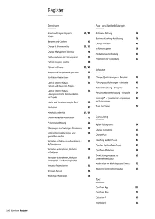 100 ComTeam Register
Register
Seminare
Arbeitsaufträge erfolgreich	 69 / 81
klären
Beraten und Coachen	 80
Change  ChangeAbility	 23 / 50
Change-Management-Seminar	 48
Einfluss nehmen als Führungskraft	 29
Führen im agilen Umfeld	 38
Führen im Change	 32 / 49
Komplexe Kulturprozesse gestalten	 59
Konflikte effektiv lösen	 33
Lateral führen: Modul 1	 35
Führen und steuern im Projekt
Lateral führen: Modul 2	 36
Lösungsorientierte Kommunikation
im Projekt
Macht und Verantwortung im Beruf	 20
Mediation	 87
Mindful Leadership	 17 / 39
Online-Workshop-Moderation	 70
Präsenz und Wirkung	 21
Überzeugen in schwierigen Situationen	 22
Unternehmenskultur mess- und 	 58
gestaltbar machen
Verhalten reflektieren und verändern –	 19
Aufbauseminar
Verhalten wahrnehmen, Verhalten	 18
reflektieren
Verhalten wahrnehmen, Verhalten	 37
reflektieren – für Führungskräfte
Virtuelle Teams führen	 30
Wirksam führen	 31
Workshop-Moderation	 68
Aus- und Weiterbildungen
Achtsame Führung	 16
Business-Coaching-Ausbildung	 76
Change in Action	 46
In Führung gehen	 28
Mediationsweiterbildung	 86
Prozessberater-Ausbildung 	 12
Inhouse
Change-Qualifizierungen – Beispiele	 52
Führungs­qualifizierungen – Beispiele	 40
Kulturentwicklung – Beispiele	 62
Persönlichkeitsentwicklung – Beispiele	 24
train:agil® – Dynamische Lernprozesse 	 42
im Unternehmen
Train the Trainer 	 72
Consulting
Agiler Kulturprozess	 64
Change-Consulting 	 53
ChangePlan	 51
Coaching aus der Praxis	 82
Coaches der ComTeamGroup	 83
ComTeam Mediation	 88
Entwicklungsprozesse zur	 63
Unternehmenskultur
Moderation von Workshops und Events 	 73
Resiliente Unternehmenskultur	 65
Tool
ComTeam App	 101
ComTeam Blog	 71
Culturizer®	 60
Teamboard	 61
 