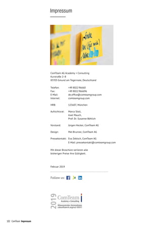 102 ComTeam Impressum
Impressum
ComTeam AG Academy + Consulting
Kurstraße 2–8
83703 Gmund am Tegernsee, Deutschland
Telefon:		 +49 8022 96660
Fax:		 +49 8022 966696
E-Mail:		 de.office@comteamgroup.com
Internet:		 comteamgroup.com
HRB:		 125607, München
Aufsichtsrat:		 Marco Stoll,
	 Axel Mauch,
	 Prof. Dr. Susanne Böhlich
Vorstand:		 Jürgen Hecker, ComTeam AG
Design:		 Mel Brunner, ComTeam AG
Pressekontakt:	 Eva Zebisch, ComTeam AG
		 E-Mail: pressekontakt@comteamgroup.com
Mit dieser Broschüre verlieren alle
bisherigen Preise ihre Gültigkeit.
Februar 2019
Follow us:
 