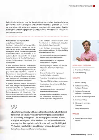 Persönlichkeitsentwicklung ComTeam
PERSÖNLICHKEITSENTWICKLUNG
AUSBILDUNG | PROGRAMM
12	 Prozessberater-Ausbildung
16	 Achtsame Führung
SEMINARE
17	 Mindful Leadership
18	Verhalten wahrnehmen,
Verhalten reflektieren
19	Verhalten reflektieren und
verändern – Aufbauseminar
20 	 Macht und Verantwortung im Beruf
21 	 Präsenz und Wirkung
22 	 Überzeugen in schwierigen
	 Situationen
23 	 Change  ChangeAbility
INHOUSE
24	 Persönlichkeitsentwicklung –
	 Beispiele
Es ist eine hohe Kunst – eine, die Sie selbst in der Hand haben: Ihre berufliche und
persönliche Situation erfolgreich und zufriedenstellend zu gestalten. Sie können
daran arbeiten, sich selbst und andere zu verstehen, sich zu verändern, flexibler
zu reagieren und damit gegenwärtige und zukünftige Anforderungen bewusst und
gelassen zu meistern.
Motive, Stärken und Eigenschaften
verstehen und akzeptieren
Ihre innere Haltung, Wahrnehmung und Ein-
stellung bestimmen Ihr Handeln und Ihre Ge-
fühle. Bei uns lernen Sie in diesem Kontext,
Ihre eigenen Motive, Stärken und Eigenheiten
zu verstehen und als Teil Ihrer selbst zu ak-
zeptieren. Damit entwickeln Sie mit der Zeit
tiefes Verständnis für Ihre Gefühle, Reaktio-
nen und Verhaltensweisen – und für die Ihrer
Mitmenschen.
In Ihrer beruflichen Rolle als MitarbeiterIn,
ProjektleiterIn, BeraterIn oder Führungskraft
erweitern Sie Ihr Handlungsspektrum im Um-
gangmitsichselbstundanderen–besondersin
Situationen, die Sie emotional herausfordern.
Sie können schwierige Situationen verlangsa-
men, Sie lernen, mit emotionalem Stress um­
zu­gehen und angemessen zu reagieren.
In unseren Seminaren erhalten Sie Unterstüt-
zung darin, wenig nutzbringende Verhaltens-
muster zu überprüfen und angemessenere zu
entwickeln. Dabei werden Sie Ihre gewohnten
Beziehungssysteme mit KollegInnen, Mitar-
beiterInnen und Vorgesetzten überprüfen, sie
genauer verstehen und eventuell sogar neu
definieren.
All das stärkt Ihr Selbstbewusstsein, fördert
Ihre Sicherheit im Auftritt, macht Sie authen-
tisch, glaubwürdig und souverän.
In den ComTeam Seminaren zur Persönlich-
keitsentwicklung können Sie folgende Fähig-
keiten weiterentwickeln:
•	Das Arbeitsumfeld, sich selbst und andere
bewusst und achtsam wahrnehmen
•	Mit Anforderungen, die an Sie gestellt
werden, bewusst umgehen
•	Handlungsfähigkeit behalten und bewusst
mit eigenen Ressourcen und Grenzen
umgehen
•	Besseres Verständnis für eigenes und
fremdes Verhalten entwickeln
•	Persönliche Wirkung kennen und steuern
•	Präsenz und Stärken wirksam werden lassen
•	Verantwortung übernehmen und Einfluss
gezielt einsetzen
•	Manipulationsstrategien erkennen und
angemessen damit umgehen
•	Veränderungsabsichten wirksam umsetzen
und eingespielten Verhaltens- und
Beziehungsmustern entgegenwirken
„Persönlichkeitsentwicklung in Ihrer beruflichen Rolle bringt
Sie weiter. Im schnell veränderbaren Organisationsumfeld
ist es wichtig, die eigenen Gestaltungsspielräume zu nutzen
und gleichzeitig wertschätzend mit sich selbst und anderen
umzugehen. Dazu gehören die Bereitschaft und die Fähigkeit,
Verhalten zu reflektieren und immer wieder dazuzulernen.“
Bettina Riedel, Beraterin und Trainerin, ComTeamGroup
15
 
