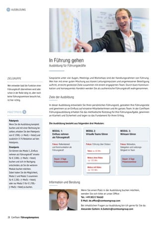28 ComTeam Führungskompetenz
AUSBILDUNG
Ziele der Ausbildung
In dieser Ausbildung entwickeln Sie Ihren persönlichen Führungsstil, gestalten Ihre Führungsrolle
und gewinnen so an Einfluss auf einzelne MitarbeiterInnen und Ihr ganzes Team. In der ComTeam
Führungsausbildung erhalten Sie das methodische Rüstzeug für Ihre Führungsaufgabe, gewinnen
an Klarheit und Sicherheit und legen so das Fundament für Ihren Erfolg.
Gespräche unter vier Augen, Meetings und Workshops sind der Handlungsrahmen von Führung.
Wer hier mit einer guten Mischung aus klaren Leitungsimpulsen und angemessener Beteiligung
auftritt, erreicht gesteckte Ziele zusammen mit einem engagierten Team. Durch klare Kommuni-
kation und konsequentes Handeln werden Sie als authentische Führungskraft wahrgenommen.
In Führung gehen
Ausbildung für Führungskräfte
Information und Beratung
Wenn Sie einen Platz in der Ausbildung buchen möchten,
wenden Sie sich bitte an unser Office:
Tel.: +49 8022 96660
E-Mail: de.office@comteamgroup.com
Bei inhaltlichen Fragen zur Ausbildung bin ich gerne für Sie da:
Alexander Gottein: A.Gottein@comteamgroup.com
ZIELGRUPPE
Wer entweder bald die Funktion einer
Führungskraft übernehmen wird oder
schon in der Rolle tätig ist, aber noch
keine Führungsseminare besucht hat,
ist hier richtig.
PAKETPREIS
Paketpreis
Wenn Sie die Ausbildung komplett
buchen und mit einer Rechnung be-
zahlen, erhalten Sie den Paket­preis
von € 3.900,– (+ MwSt. + Hotel) und
zusätzlich 15 % Reduktion auf den
Hotelpreis.
Einzelpreis
Sie können das Modul 1 „Einfluss
nehmen als Führungskraft“ einzeln
für € 2.000,– (+ MwSt. + Hotel)
buchen und sich im Nachgang
entscheiden, ob Sie die weiteren
Module buchen möchten.
Dabei haben Sie die Möglichkeit,
Modul 2 und Modul 3 zusammen
für € 2.200,– (+ MwSt. + Hotel)
oder nur Modul 3 für € 1.700,–
(+ MwSt.+ Hotel) zu buchen.
Die Ausbildung besteht aus folgenden drei Modulen:
MODUL 1:
Einfluss nehmen
als Führungskraft
Dauer: 3 Tage
Präsenzseminar
Fokus: Rollenklarkeit
und Kommunikation als
Führungskraft
MODUL 2:
Virtuelle Teams führen
Telco: ca. 60 Min.
Fokus: Führung über Distanz
MODUL 3:
Wirksam führen
Fokus: Motivation,
Delegation und Leistungs-
fähigkeit im Team
Webco ohne Video:
ca. 120 Min.
Webco mit Video:
ca. 120 Min.
Dauer: 3 Tage
Präsenzseminar
 