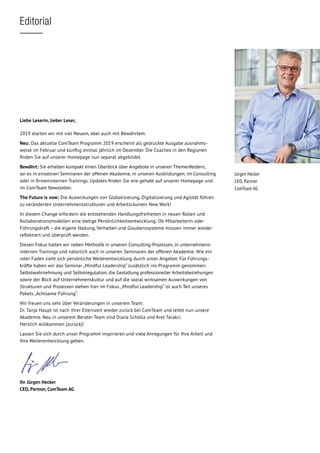 Editorial
Jürgen Hecker
CEO, Partner
ComTeam AG
Liebe Leserin, lieber Leser,
2019 starten wir mit viel Neuem, aber auch mit Bewährtem.
Neu: Das aktuelle ComTeam Programm 2019 erscheint als gedruckte Ausgabe ausnahms­
weise im Februar und künftig einmal jährlich im Dezember. Die Coaches in den Regionen
finden Sie auf unserer Homepage nun separat abgebildet.
Bewährt: Sie erhalten kompakt einen Überblick über Angebote in unseren Themenfeldern,
sei es in einzelnen Seminaren der offenen Akademie, in unseren Ausbildungen, im Consulting
oder in firmeninternen Trainings. Updates finden Sie wie gehabt auf unserer Homepage und
im ComTeam Newsletter.
The Future is now: Die Auswirkungen von Globalisierung, Digitalisierung und Agilität führen
zu veränderten Unternehmensstrukturen und Arbeitsräumen. New Work!
In diesem Change erfordern die entstehenden Handlungsfreiheiten in neuen Rollen und
Kollaborationsmodellen eine stetige Persönlichkeitsentwicklung: Ob MitarbeiterIn oder
Führungskraft – die eigene Haltung, Verhalten und Glaubenssysteme müssen immer wieder
reflektiert und überprüft werden.
Diesen Fokus halten wir neben Methodik in unseren Consulting-Prozessen, in unternehmens­
internen Trainings und natürlich auch in unseren Seminaren der offenen Akademie: Wie ein
roter Faden zieht sich persönliche Weiterentwicklung durch unser Angebot. Für Führungs-
kräfte haben wir das Seminar „Mindful Leadership“ zusätzlich ins Programm genommen:
Selbstwahrnehmung und Selbstregulation, die Gestaltung professioneller Arbeitsbeziehungen
sowie der Blick auf Unternehmenskultur und auf die sozial wirksamen Auswirkungen von
Strukturen und Prozessen stehen hier im Fokus.„Mindful Leadership“ ist auch Teil unseres
Pakets „Achtsame Führung“.
Wir freuen uns sehr über Veränderungen in unserem Team:
Dr. Tanja Haupt ist nach ihrer Elternzeit wieder zurück bei ComTeam und leitet nun unsere
Akademie. Neu in unserem Berater-Team sind Diana Schölla und Aret Tarakci.
Herzlich willkommen (zurück)!
Lassen Sie sich durch unser Programm inspirieren und viele Anregungen für Ihre Arbeit und
Ihre Weiterentwicklung geben.
Ihr Jürgen Hecker
CEO, Partner, ComTeam AG
 